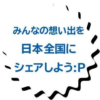 みんなの想い出を日本全国にシェアしよう:P